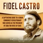 Fidel Castro: A Captivating Guide to a Cuban Communist Revolutionary Who Served as the President : A Captivating Guide to a Cuban Communist Revolutionary Who Served as the President cover image