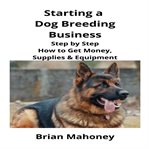 Starting a dog breeding business : step by step how to get money, supplies & equipment cover image