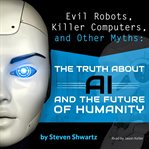 Evil robots, killer computers, and other myths : the truth about AI and the future of humanity cover image