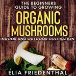 The beginners guide to growing organic mushrooms. Indoor and Outdoor Cultivation cover image