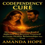 Codependency Cure : How to Overcome This Kind of Addiction and Recover Yourself to Create Healthy Relationships That Las cover image