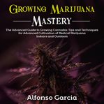 Growing marijuana mastery : the advanced guide to growing cannabis : tips and techniques for advanced cultivation of medical marijuana indoors and outdoors cover image