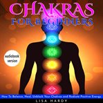 Chakras for beginners : how to balance, heal, unblock your chakras and radiate positive energy cover image