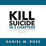 Kill suicide in 3 chapters : the cure for depression & anxiety cover image