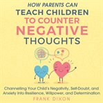 How parents can teach children to counter negative thoughts : channelling your child's negativity, self-doubt, and anxiety into resilience, willpower, and determination cover image