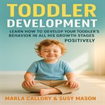 Toddler Development : Learn How to Develop Your Toddler Behavior in All His Growth Stages Positively cover image