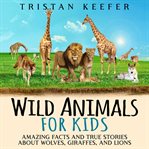 Wild Animals for Kids: Amazing Facts and True Stories about Wolves, Giraffes, and Lions : Amazing Facts and True Stories about Wolves, Giraffes, and Lions cover image