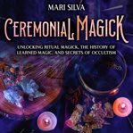 Ceremonial Magick: Unlocking Ritual Magick, the History of Learned Magic, and Secrets of Occultism : Unlocking Ritual Magick, the History of Learned Magic, and Secrets of Occultism cover image