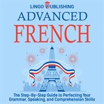 Advanced French: The Step by Step Guide to Perfecting Your Grammar, Speaking, and Comprehension Skil : the step-by-step guide to perfecting your grammar, speaking, and comprehension skills cover image