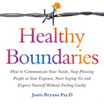 Healthy boundaries. How to Communicate Your Needs, Stop Pleasing People at Your Expense, Start Saying No and Express You cover image