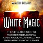 White Magic: The Ultimate Guide to Protection Spells, Blessings, Candle Magick, Wiccan Rituals, and : The Ultimate Guide to Protection Spells, Blessings, Candle Magick, Wiccan Rituals, and cover image