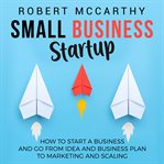 Small business startup: how to start a business and go from idea and business plan to marketing a cover image