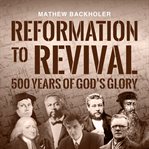 Reformation to Revival, 500 Years of God's Glory : Sixty Revivals, Awakenings and Heaven-Sent Visitations of the Holy Spirit cover image