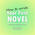How to Write Your First Novel: A Guide for Aspiring Fiction Authors : A Guide for Aspiring Fiction Authors cover image