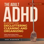 The Adult ADHD Blueprint for Decluttering, Cleaning and Organizing : Take Your Home From Chaos To Control In 7 Days cover image