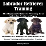 Labrador Retriever Training: The Beginner's Guide to Training Your Labrador Retriever Puppy : The Beginner's Guide to Training Your Labrador Retriever Puppy cover image