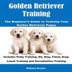 Golden Retriever Training: The Beginner's Guide to Training Your Golden Retriever Puppy : The Beginner's Guide to Training Your Golden Retriever Puppy cover image