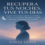 Recupera Tus Noches, Vive Tus Días : La guía natural para calmar tu mente y vencer el insomnio. Recupera tu sueño reparador y despierta c cover image