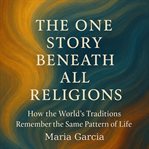 The One Story Beneath All Religions : How the World's Traditions Remember the Same Pattern of Life cover image
