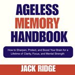 Ageless Memory Handbook : How To Sharpen, Protect, And Boost Your Brain For A Lifetime Of Clarity, Focus, And Mental Strength cover image