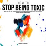 How to Stop Being Toxic : Break Free From Toxic Thoughts And Stop Overthinking In Relationships By Healing Your Attachment Sty cover image