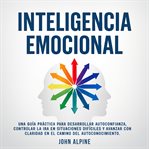 Inteligencia Emocional : Una Guía Práctica Para Desarrollar Autoconfianza, Controlar La Ira En Situaciones Difíciles Y Avanza cover image