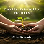 Earth-Friendly Habits : Simple Steps and Practical Guides to Eco-Friendly Habits for a Greener, Healthier Life cover image