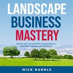 Landscape Business Mastery : Unveiling the Secrets to Building a Thriving Landscape Business cover image
