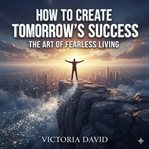 How to Create Tomorrow's Success : The Art of Fearless Living cover image