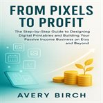 From Pixels to Profit : The Step-by-Step Guide to Designing Digital Printables and Building Your Passive Income Business on cover image