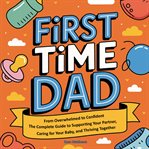 First Time Dad : From Overwhelmed To Confident - The Complete Guide To Supporting Your Partner, Caring For Your Baby, cover image