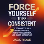 Force Yourself to Be Consistent : 20 Techniques To Build Powerful Habits, Destroy Procrastination, And Master Self-discipline cover image