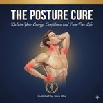 The Posture Cure : Reclaim Your Energy, Confidence, And Pain-free Life cover image