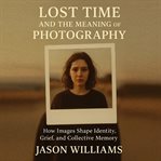 Lost Time and the Meaning of Photography : How Images Shape Identity, Grief, and Collective Memory cover image