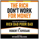 The Rich Don't Work for Money - Based on the Teachings of Rich Dad Poor Dad by Robert T. Kiyosaki cover image