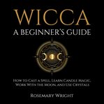 Wicca - a Beginner's Guide : How to Cast a Spell, Learn Candle Magic, Work With the Moon, and Use Crystals cover image