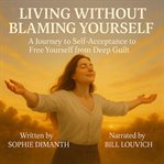 Living Without Blaming Yourself : A Journey to Self-acceptance to Free Yourself From Deep Guilt cover image