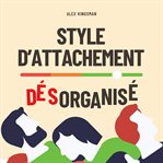 Style D'attachement Désorganisé : Retrouver Votre Liberté Émotionnelle Et Rompre Le Cycle Craintif-évitant En Améliorant L'intimité Et cover image