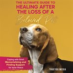 The Ultimate Guide to Healing After the Loss of a Beloved Pet : Coping With Grief: Memorializing and Finding Support for Inner Peace cover image