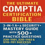 The Ultimate CompTIA Certification Bible : 3-in-1 A+ & Security+ Mastery Guide With 500+ Practice Questions For 220-1101, 220-1102 & Sy0-701 Su cover image