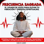 Frecuencia Sagrada: El Legado de Jesús para Elevar tu Vibración y Energía Espiritual : Sintoniza tu Alma con la Frecuencia Divina. Transforma tu Vibración y Accede a un Estado de Conscien cover image