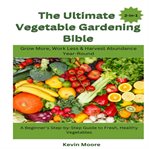 The Ultimate Vegetable Gardening Bible : Grow More, Work Less & Harvest Abundance Year-round: A Beginner's Step-by-step Guide To Fresh, Healt cover image