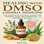 Healing With DMSO & Herbal Medicine : The Complete Natural Guide For Chronic Pain, Inflammation, And Arthritis Relief: 120 Proven Herbal R cover image