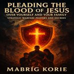 Pleading the Blood of Jesus Over Yourself and Your Family : Strategic Warfare Prayers And Decrees: With Scripture, Fire, And Authority cover image