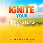 Ignite Your Happiness: Simple Secrets for a Thriving Mindset : Revitalize Your Inner Spark and Discover Proven Ways to Cultivate Lasting Joy cover image
