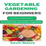 Vegetable Gardening for Beginners : Your Step-by-step Guide To Growing Fresh And Healthy Vegetables cover image