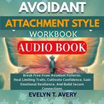 Avoidant Attachment Style Workbook : Break Free From Avoidant Patterns: Heal Limiting Traits, Cultivate Confidence, Gain Emotional Resili cover image