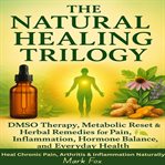 The Natural Healing Trilogy : Dmso Therapy, Metabolic Reset & Herbal Remedies For Pain, Inflammation, Hormone Balance, And Everyda cover image