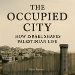 The Occupied City : How Israel Shapes Palestinian Life cover image