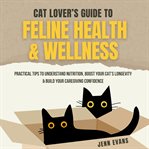 Cat Lover's Guide to Feline Health & Wellness : Practical Tips to Understand Nutrition, Boost Your Cat's Longevity & Build Your Caregiving Confidenc cover image